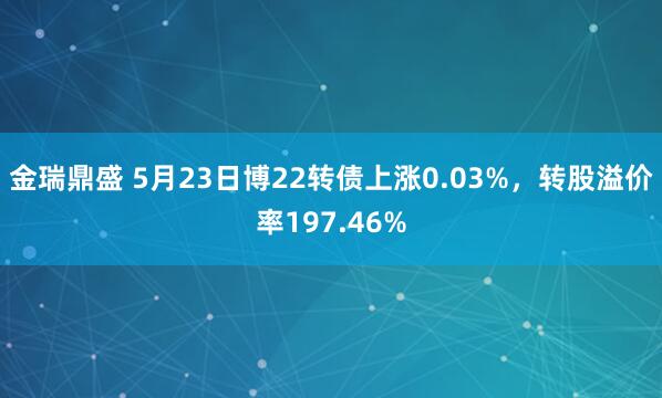 金瑞鼎盛 5月23日博22转债上涨0.03%，转股溢价率197.46%