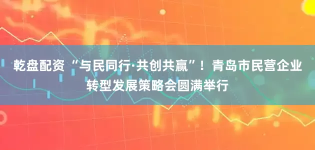 乾盘配资 “与民同行·共创共赢”！青岛市民营企业转型发展策略会圆满举行