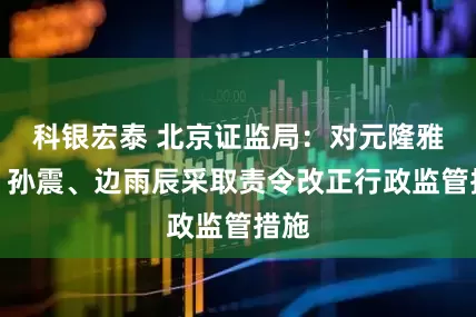 科银宏泰 北京证监局：对元隆雅图、孙震、边雨辰采取责令改正行政监管措施
