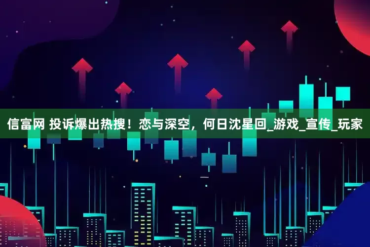 信富网 投诉爆出热搜！恋与深空，何日沈星回_游戏_宣传_玩家
