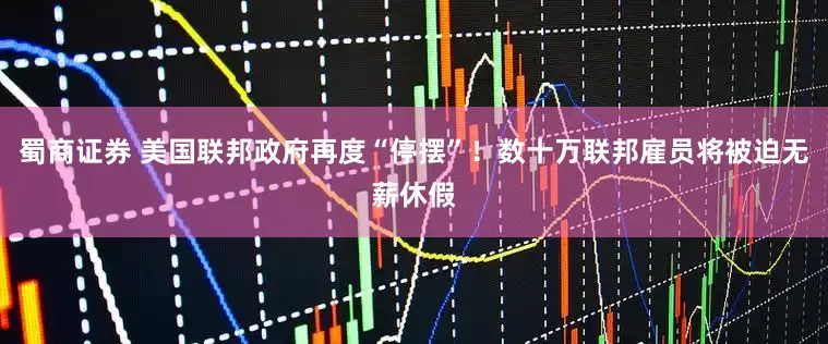 蜀商证券 美国联邦政府再度“停摆”！数十万联邦雇员将被迫无薪休假