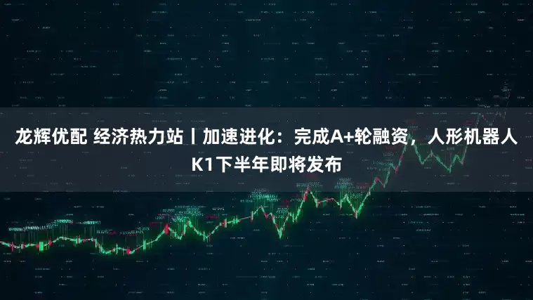 龙辉优配 经济热力站丨加速进化：完成A+轮融资，人形机器人K1下半年即将发布