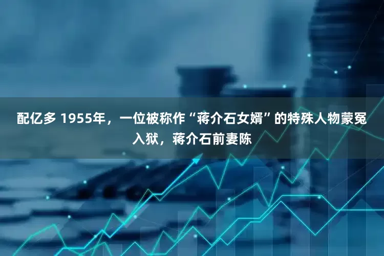配亿多 1955年，一位被称作“蒋介石女婿”的特殊人物蒙冤入狱，蒋介石前妻陈
