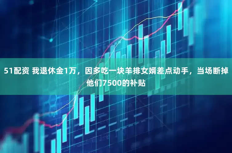 51配资 我退休金1万，因多吃一块羊排女婿差点动手，当场断掉他们7500的补贴